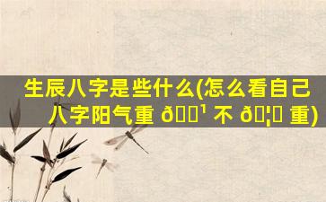 生辰八字是些什么(怎么看自己八字阳气重 🌹 不 🦁 重)